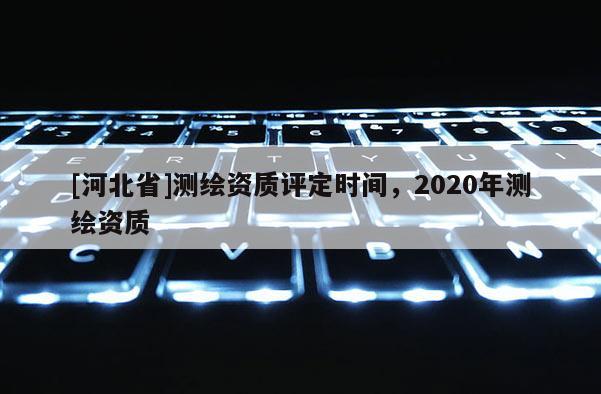 [河北省]測(cè)繪資質(zhì)評(píng)定時(shí)間，2020年測(cè)繪資質(zhì)