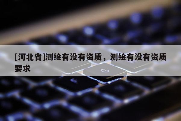 [河北省]測繪有沒有資質(zhì)，測繪有沒有資質(zhì)要求