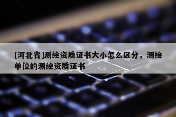 [河北省]測(cè)繪資質(zhì)證書大小怎么區(qū)分，測(cè)繪單位的測(cè)繪資質(zhì)證書