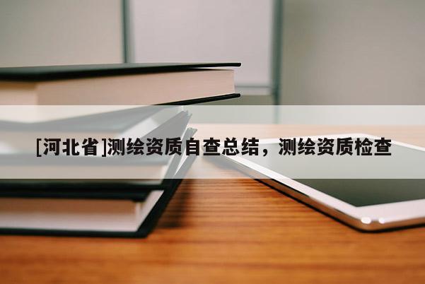 [河北省]測繪資質(zhì)自查總結(jié)，測繪資質(zhì)檢查