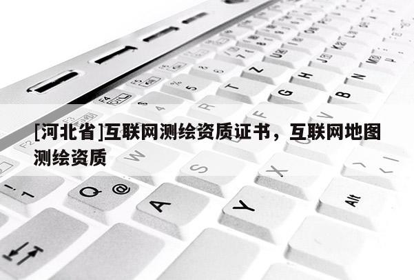 [河北省]互聯(lián)網(wǎng)測繪資質(zhì)證書，互聯(lián)網(wǎng)地圖測繪資質(zhì)