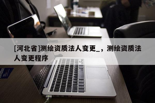[河北省]測繪資質(zhì)法人變更_，測繪資質(zhì)法人變更程序