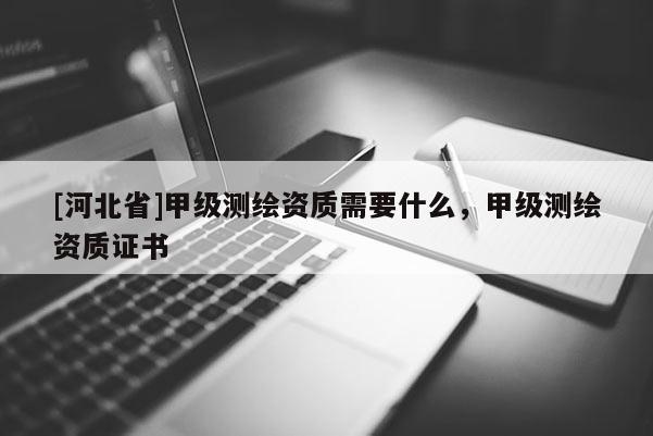 [河北省]甲級測繪資質(zhì)需要什么，甲級測繪資質(zhì)證書