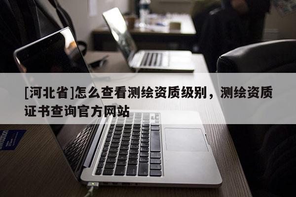 [河北省]怎么查看測繪資質(zhì)級別，測繪資質(zhì)證書查詢官方網(wǎng)站