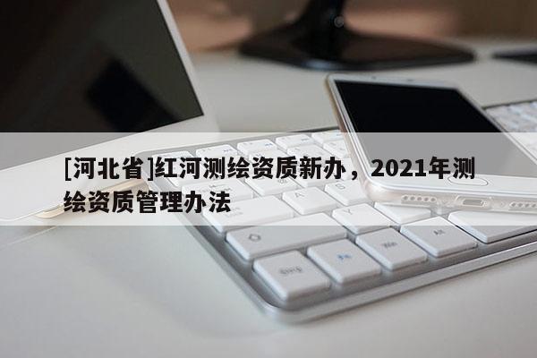 [河北省]紅河測(cè)繪資質(zhì)新辦，2021年測(cè)繪資質(zhì)管理辦法