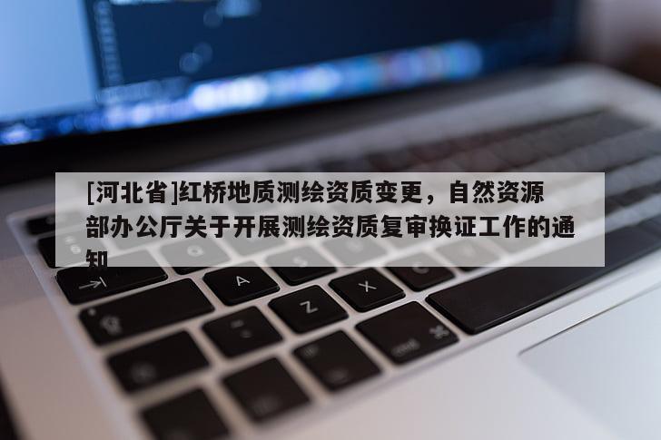 [河北省]紅橋地質(zhì)測繪資質(zhì)變更，自然資源部辦公廳關(guān)于開展測繪資質(zhì)復(fù)審換證工作的通知