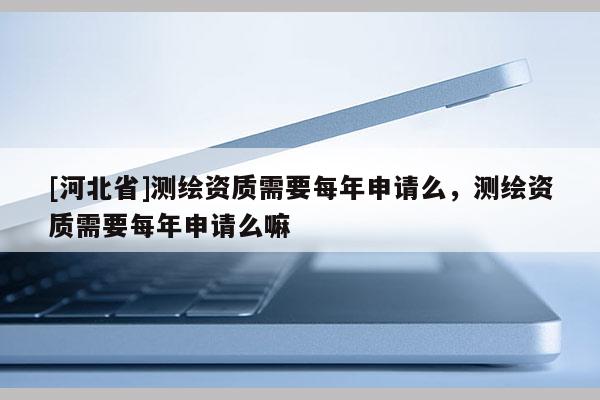 [河北省]測繪資質(zhì)需要每年申請么，測繪資質(zhì)需要每年申請么嘛