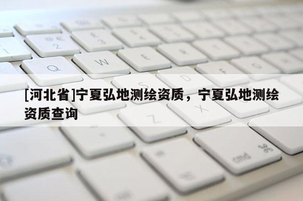 [河北省]寧夏弘地測繪資質(zhì)，寧夏弘地測繪資質(zhì)查詢