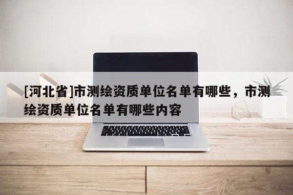 [河北省]市測繪資質(zhì)單位名單有哪些，市測繪資質(zhì)單位名單有哪些內(nèi)容