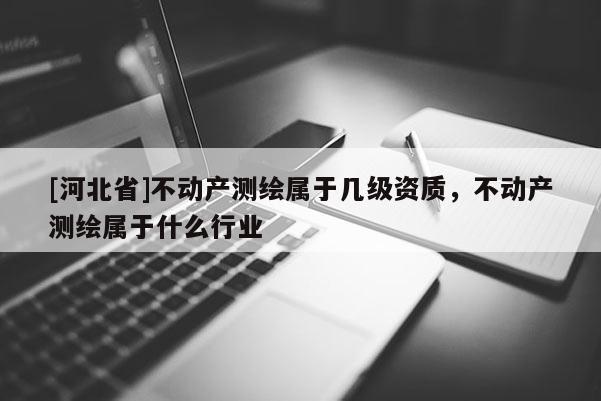 [河北省]不動產(chǎn)測繪屬于幾級資質(zhì)，不動產(chǎn)測繪屬于什么行業(yè)