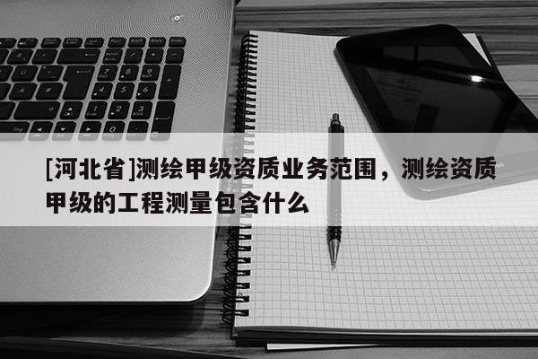 [河北省]測繪甲級資質業(yè)務范圍，測繪資質甲級的工程測量包含什么