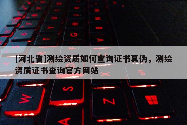 [河北省]測繪資質(zhì)如何查詢證書真?zhèn)危瑴y繪資質(zhì)證書查詢官方網(wǎng)站