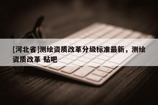 [河北省]測繪資質(zhì)改革分級標準最新，測繪資質(zhì)改革 貼吧