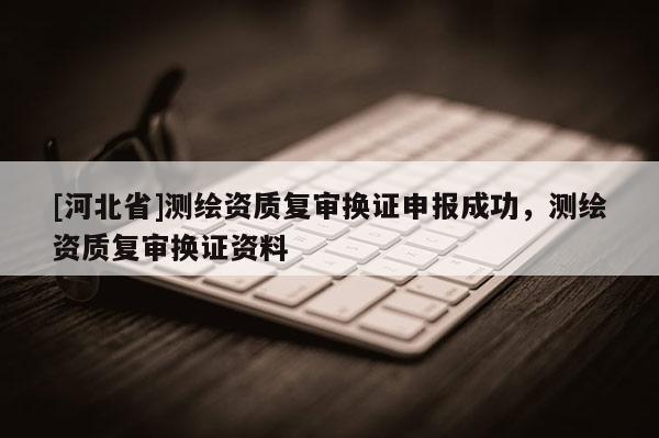 [河北省]測繪資質(zhì)復審換證申報成功，測繪資質(zhì)復審換證資料