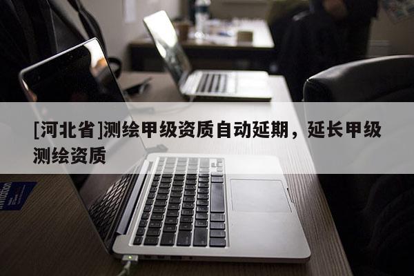 [河北省]測(cè)繪甲級(jí)資質(zhì)自動(dòng)延期，延長(zhǎng)甲級(jí)測(cè)繪資質(zhì)