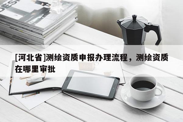 [河北省]測(cè)繪資質(zhì)申報(bào)辦理流程，測(cè)繪資質(zhì)在哪里審批