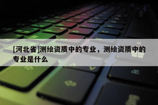 [河北省]測繪資質中的專業(yè)，測繪資質中的專業(yè)是什么