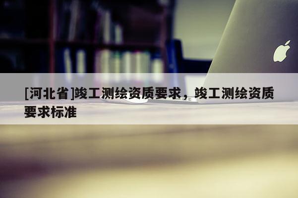 [河北省]竣工測繪資質要求，竣工測繪資質要求標準