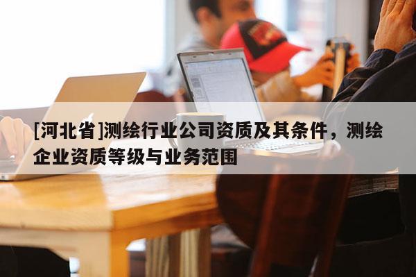 [河北省]測(cè)繪行業(yè)公司資質(zhì)及其條件，測(cè)繪企業(yè)資質(zhì)等級(jí)與業(yè)務(wù)范圍