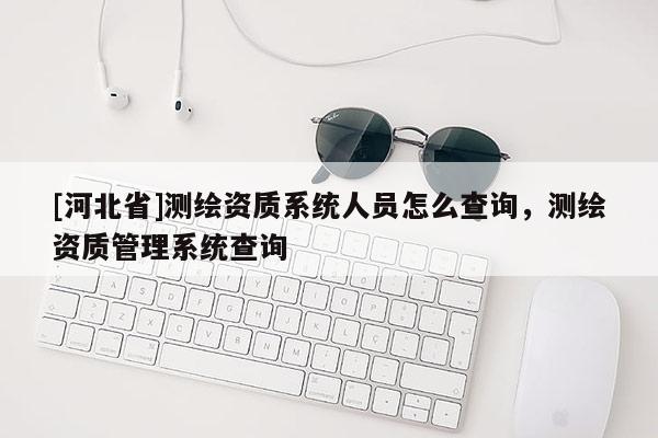 [河北省]測繪資質系統(tǒng)人員怎么查詢，測繪資質管理系統(tǒng)查詢