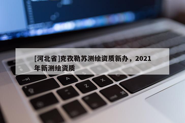 [河北省]克孜勒蘇測(cè)繪資質(zhì)新辦，2021年新測(cè)繪資質(zhì)