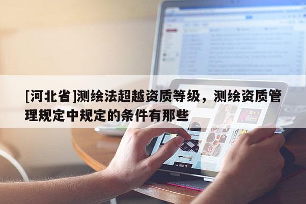 [河北省]測繪法超越資質(zhì)等級，測繪資質(zhì)管理規(guī)定中規(guī)定的條件有那些