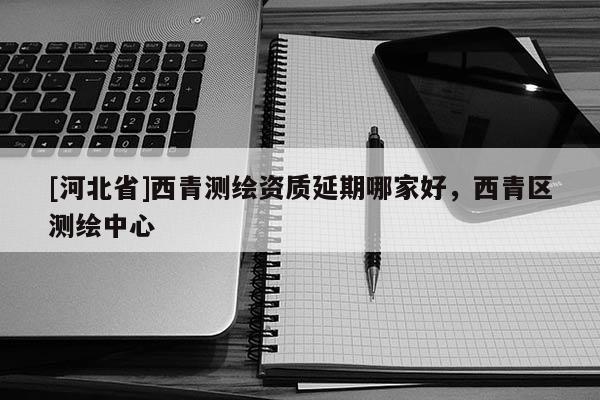 [河北省]西青測繪資質(zhì)延期哪家好，西青區(qū)測繪中心