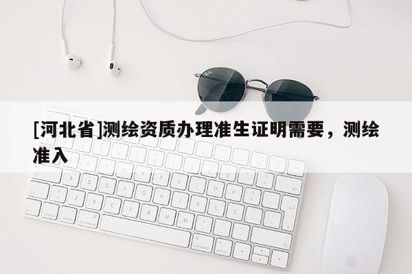 [河北省]測繪資質(zhì)辦理準生證明需要，測繪準入