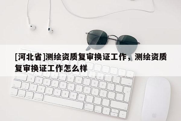 [河北省]測繪資質(zhì)復審換證工作，測繪資質(zhì)復審換證工作怎么樣