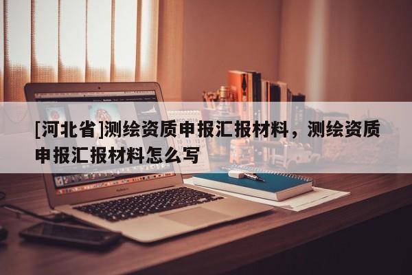[河北省]測繪資質申報匯報材料，測繪資質申報匯報材料怎么寫