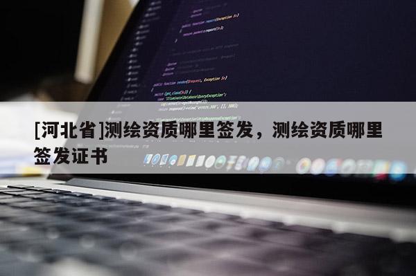 [河北省]測繪資質(zhì)哪里簽發(fā)，測繪資質(zhì)哪里簽發(fā)證書