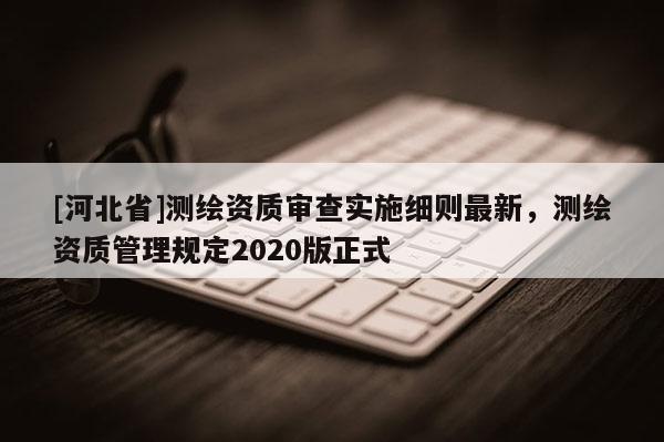 [河北省]測(cè)繪資質(zhì)審查實(shí)施細(xì)則最新，測(cè)繪資質(zhì)管理規(guī)定2020版正式