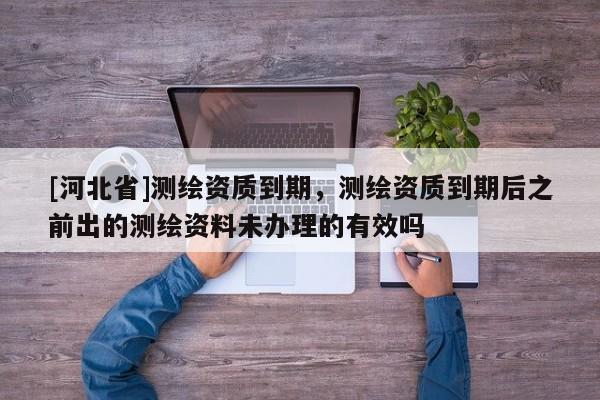 [河北省]測(cè)繪資質(zhì)到期，測(cè)繪資質(zhì)到期后之前出的測(cè)繪資料未辦理的有效嗎