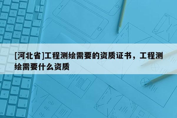 [河北省]工程測繪需要的資質(zhì)證書，工程測繪需要什么資質(zhì)