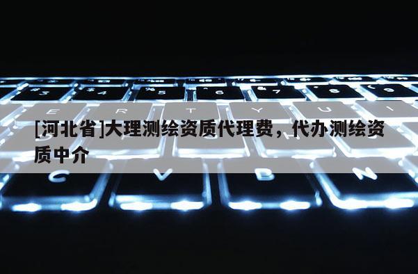 [河北省]大理測繪資質(zhì)代理費，代辦測繪資質(zhì)中介