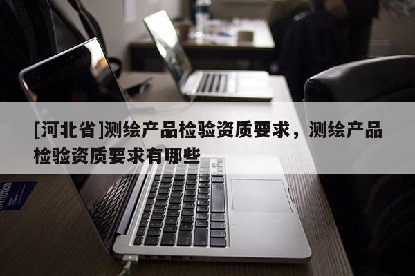 [河北省]測繪產(chǎn)品檢驗(yàn)資質(zhì)要求，測繪產(chǎn)品檢驗(yàn)資質(zhì)要求有哪些