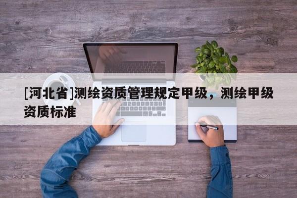 [河北省]測(cè)繪資質(zhì)管理規(guī)定甲級(jí)，測(cè)繪甲級(jí)資質(zhì)標(biāo)準(zhǔn)