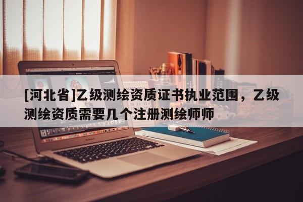 [河北省]乙級(jí)測(cè)繪資質(zhì)證書執(zhí)業(yè)范圍，乙級(jí)測(cè)繪資質(zhì)需要幾個(gè)注冊(cè)測(cè)繪師師