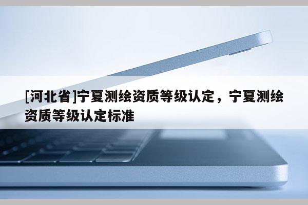 [河北省]寧夏測繪資質(zhì)等級認定，寧夏測繪資質(zhì)等級認定標準