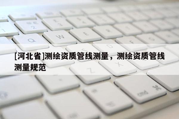 [河北省]測繪資質(zhì)管線測量，測繪資質(zhì)管線測量規(guī)范