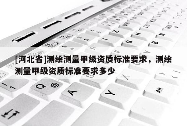 [河北省]測繪測量甲級資質(zhì)標(biāo)準(zhǔn)要求，測繪測量甲級資質(zhì)標(biāo)準(zhǔn)要求多少