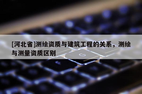 [河北省]測繪資質(zhì)與建筑工程的關(guān)系，測繪與測量資質(zhì)區(qū)別