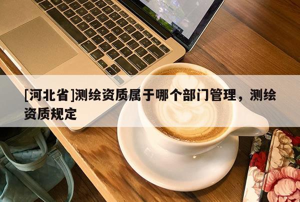 [河北省]測繪資質(zhì)屬于哪個部門管理，測繪資質(zhì)規(guī)定