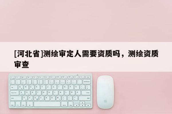 [河北省]測繪審定人需要資質(zhì)嗎，測繪資質(zhì)審查