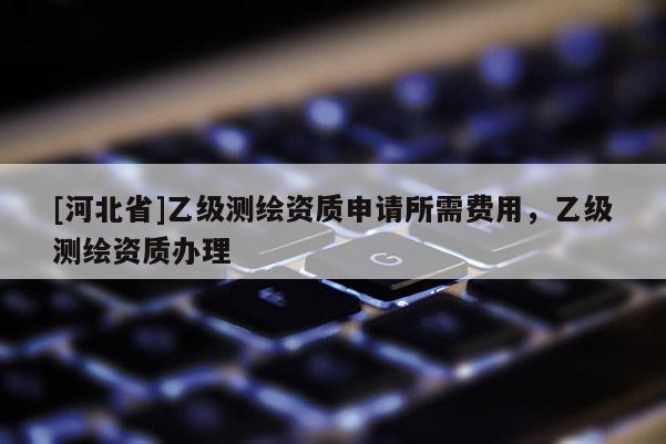 [河北省]乙級(jí)測(cè)繪資質(zhì)申請(qǐng)所需費(fèi)用，乙級(jí)測(cè)繪資質(zhì)辦理