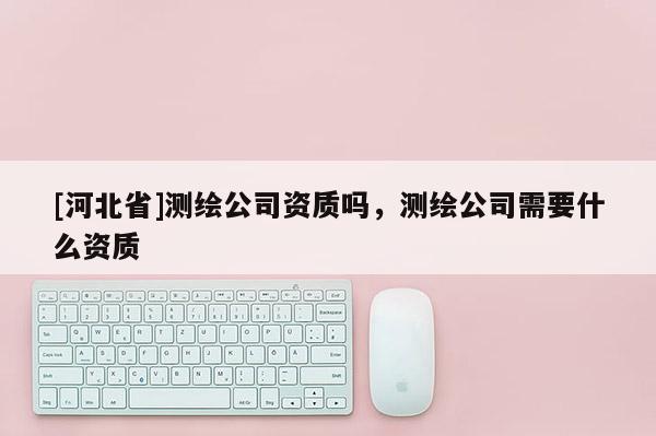 [河北省]測繪公司資質(zhì)嗎，測繪公司需要什么資質(zhì)