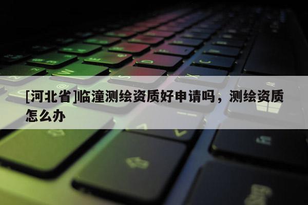 [河北省]臨潼測繪資質(zhì)好申請嗎，測繪資質(zhì)怎么辦