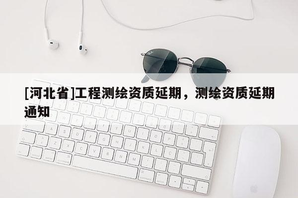 [河北省]工程測繪資質(zhì)延期，測繪資質(zhì)延期通知