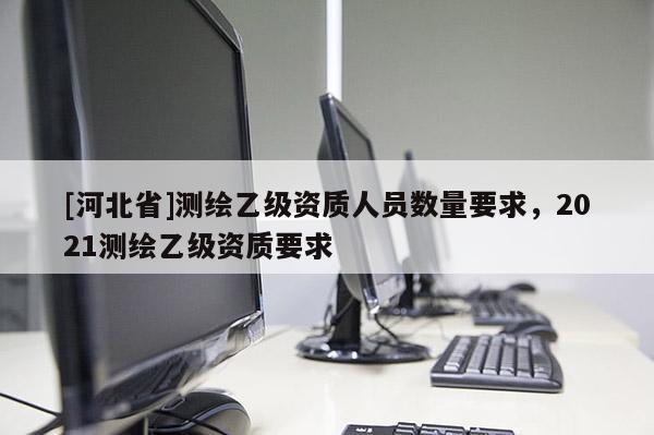 [河北省]測繪乙級資質(zhì)人員數(shù)量要求，2021測繪乙級資質(zhì)要求