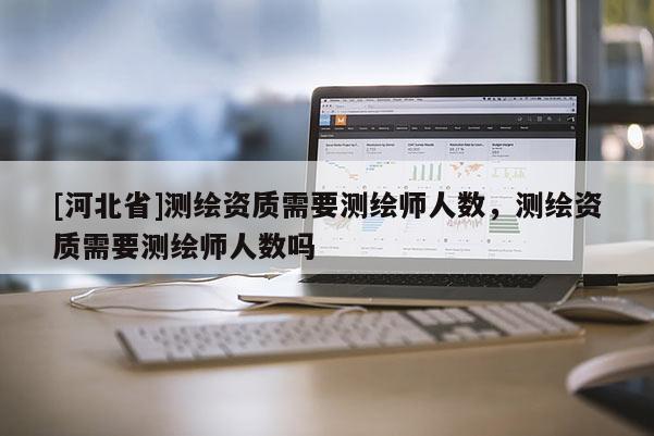 [河北省]測繪資質(zhì)需要測繪師人數(shù)，測繪資質(zhì)需要測繪師人數(shù)嗎
